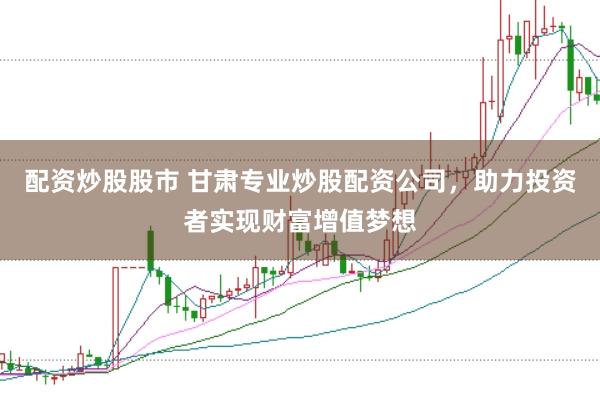 配资炒股股市 甘肃专业炒股配资公司，助力投资者实现财富增值梦想