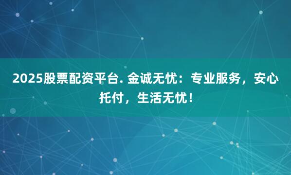 2025股票配资平台. 金诚无忧：专业服务，安心托付，生活无忧！