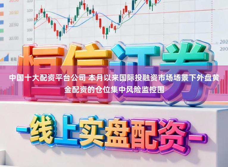 中国十大配资平台公司 本月以来国际投融资市场场景下外盘黄金配资的仓位集中风险监控围