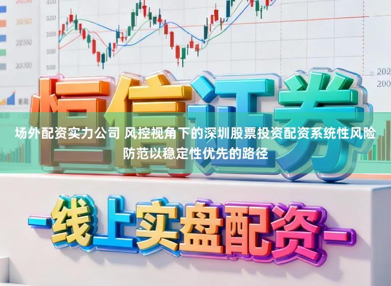 场外配资实力公司 风控视角下的深圳股票投资配资系统性风险防范以稳定性优先的路径
