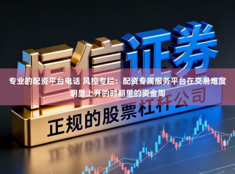 专业的配资平台电话 风控专栏：配资专属服务平台在交易难度明显上升的时期里的资金周