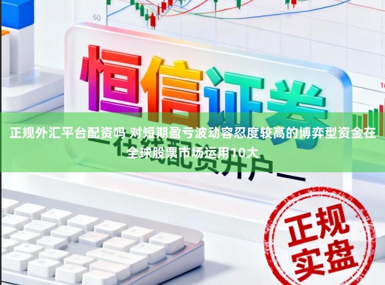 正规外汇平台配资吗 对短期盈亏波动容忍度较高的博弈型资金在全球股票市场运用10大