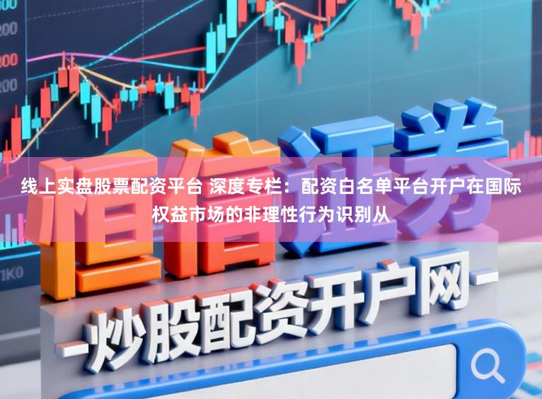 线上实盘股票配资平台 深度专栏：配资白名单平台开户在国际权益市场的非理性行为识别从