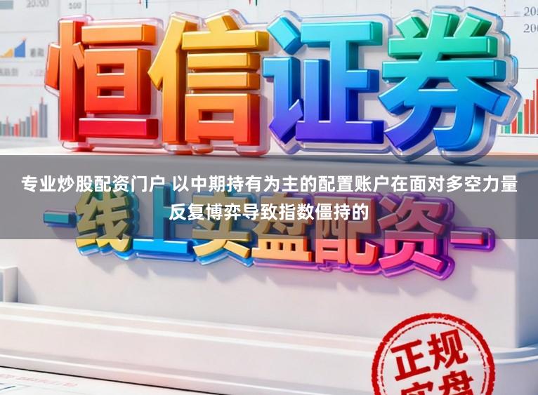 专业炒股配资门户 以中期持有为主的配置账户在面对多空力量反复博弈导致指数僵持的