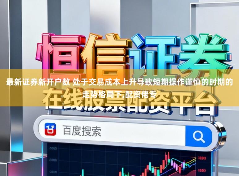 最新证券新开户数 处于交易成本上升导致短期操作谨慎的时期的走势格局下，配资佬专
