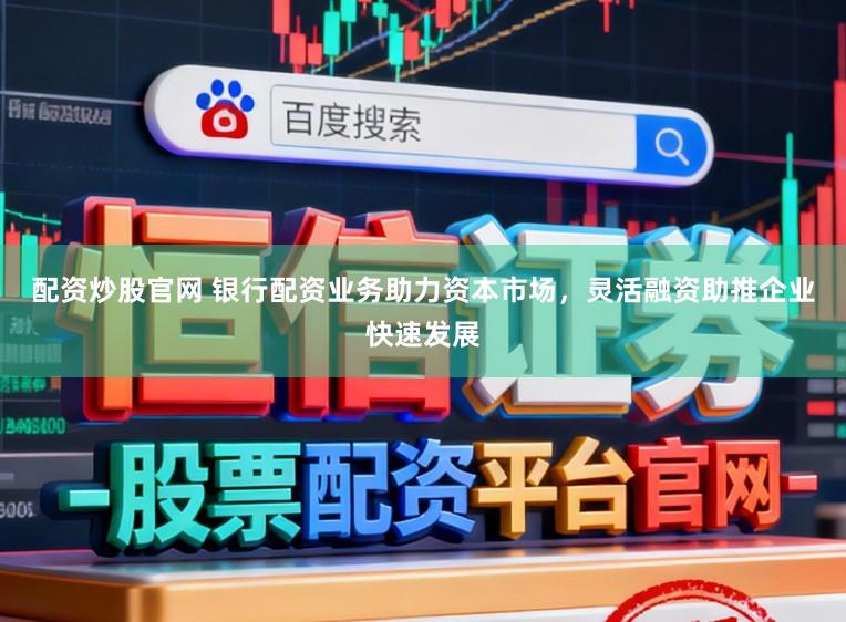 配资炒股官网 银行配资业务助力资本市场，灵活融资助推企业快速发展