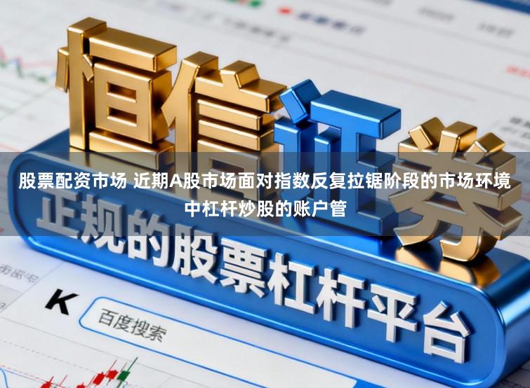 股票配资市场 近期A股市场面对指数反复拉锯阶段的市场环境中杠杆炒股的账户管