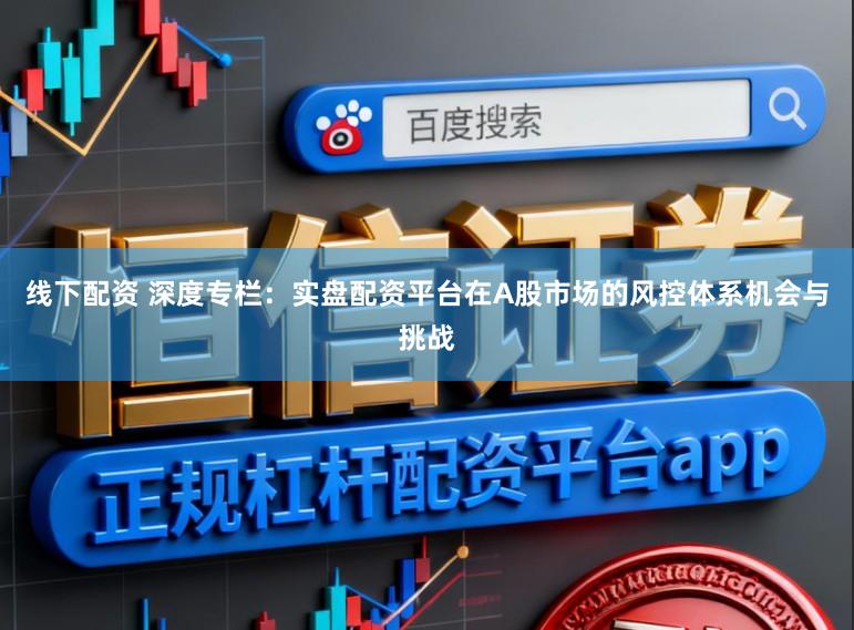 线下配资 深度专栏：实盘配资平台在A股市场的风控体系机会与挑战