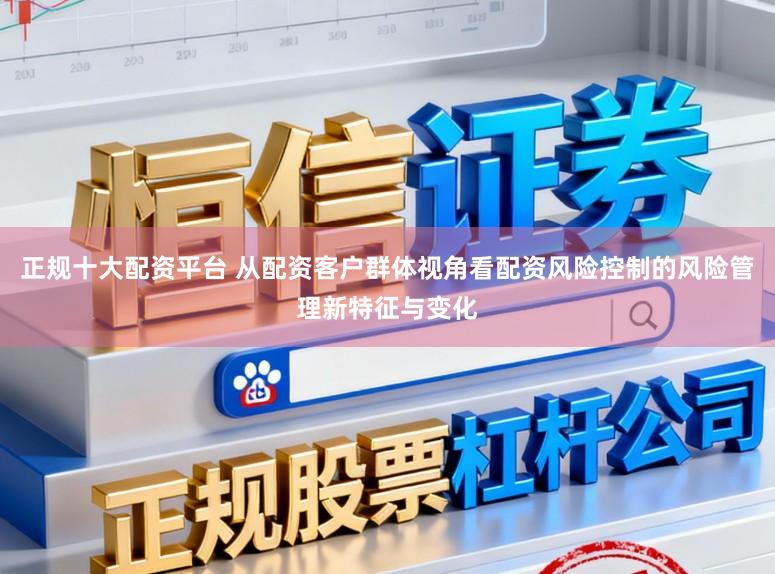 正规十大配资平台 从配资客户群体视角看配资风险控制的风险管理新特征与变化