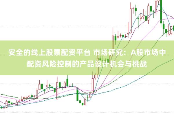 安全的线上股票配资平台 市场研究：A股市场中配资风险控制的产品设计机会与挑战